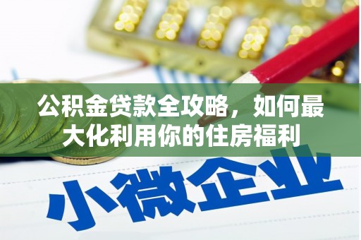 新源公积金贷款全攻略，如何最大化利用你的住房福利